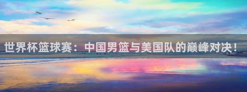  意昂2娱乐平台开户：世界杯篮球赛：中国男篮与美国队的巅峰对决